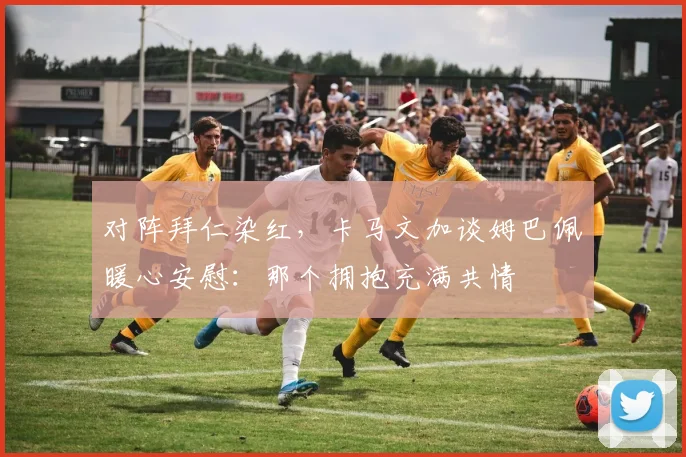 对阵拜仁染红，卡马文加谈姆巴佩暖心安慰：那个拥抱充满共情​