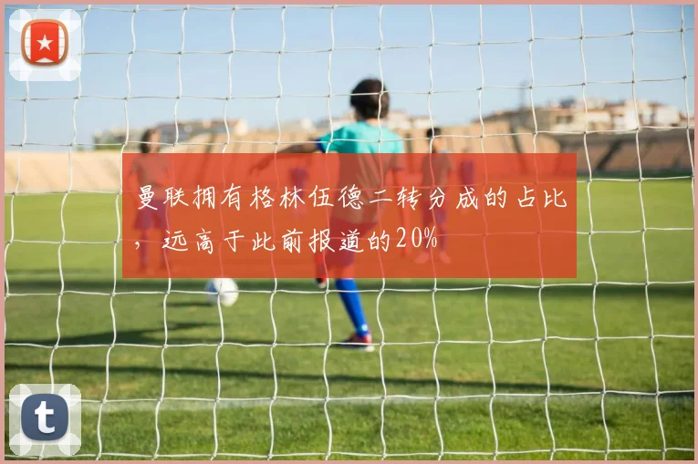 曼联拥有格林伍德二转分成的占比，远高于此前报道的20%
